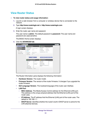 Page 55Manage Your Network 55
 N150 and N300 Wireless Routers
View Router Status
To view router status and usage information:
1. 
Launch a web browser from a computer or wireless device that is connecte\
d to the 
network.
2.  T
ype  http://www.routerlogin.net  or http://www.routerlogin.com .
A login screen displays.
3.  Enter the router user name and password.
The user name is  admin. 
 The default password is password. The user name and 
password are case-sensitive.
The BASIC Home screen displays.
4.  Click...