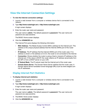 Page 56Manage Your Network 
56 N150 and N300 Wireless Routers 
View the Internet Connection Settings
To view the Internet connection settings:
1. Launch a web browser from a computer or wireless device that is connected to the 
network.
2. Type http://www.routerlogin.net or http://www.routerlogin.com.
A login screen displays.
3. Enter the router user name and password.
The user name is admin. The default password is password. The user name and 
password are case-sensitive.
The BASIC Home screen displays.
4....