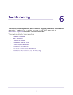 Page 6464
6
6.   Troubleshooting
This chapter provides information to help you diagnose and solve problems you might have with 
your router. If you do not find the solution here, visit the NETGEAR support site at 
http://support.netgear.com for product and contact information.
This chapter contains the following sections:
•Forgotten Passwords 
•WiFi Connections 
•Changes Not Saved 
•Troubleshoot with the LEDs 
•Cannot Log In to the Router 
•Troubleshoot IP Addresses 
•The Router Cannot Access the Internet...