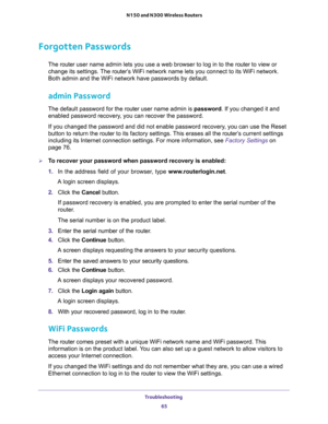 Page 65Troubleshooting 
65  N150 and N300 Wireless Routers
Forgotten Passwords
The router user name admin lets you use a web browser to log in to the router to view or 
change its settings. The router’s WiFi network name lets you connect to its WiFi network. 
Both admin and the WiFi network have passwords by default.
admin Password
The default password for the router user name admin is password. If you changed it and 
enabled password recovery, you can recover the password. 
If you changed the password and did...