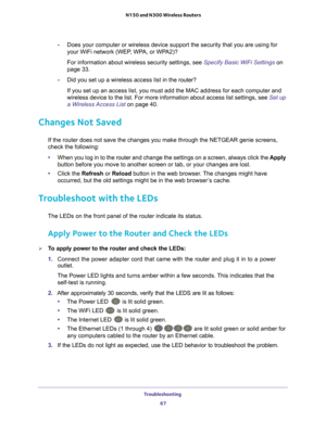 Page 67Troubleshooting 67
 N150 and N300 Wireless Routers
-
Does your computer or wireless device support the security that you are \
using for 
your WiFi network (WEP, WPA, or WPA2)? 
For information about wireless security settings, see Specify Basic WiFi Settings  on 
page   33.
- Did you set up a wireless access list in the router?
If you set up an access list, you must add the MAC address for each comp\
uter and 
wireless device to the list. For more information about access list sett\
ings, see  Set up 
a...