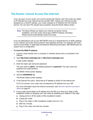 Page 70Troubleshooting 
70 N150 and N300 Wireless Routers 
The Router Cannot Access the Internet
If you can log in to your router, but it cannot access the Internet, see if the router can obtain 
an IP address from your Internet service provider (ISP). Unless your Internet provider 
assigned you a fixed IP address, your router requests an IP address from the Internet 
service. You can see if the request was successful using the Router Status screen.
Note:The Setup Wizard can detect your Internet connection...