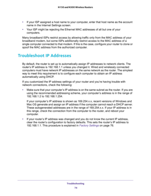 Page 74Troubleshooting 
74 N150 and N300 Wireless Routers 
•If your ISP assigned a host name to your computer, enter that host name as the account 
name in the Internet Settings screen.
•Your ISP might be rejecting the Ethernet MAC addresses of all but one of your 
computers.
Many broadband ISPs restrict access by allowing traffic only from the MAC address of your 
broadband modem, but some ISPs additionally restrict access to the MAC address of a 
single computer connected to that modem. If this is the case,...