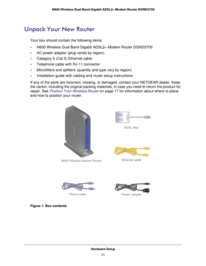 Page 11Hardware Setup11
 N600 Wireless Dual Band Gigabit ADSL2+ Modem Router DGND3700
Unpack Your New Router
Your box should contain the following items:
•     N600 Wireless Dual Band Gigabit ADSL2+ Modem Router DGND3700
•     
AC power adapter (plug varies by region)
•     Category 5 (Cat 5) Ethernet cable
•     Telephone cable with RJ-11 connector
•     Microfilters and splitters (quantity and type vary by region)
•     Installation guide with cabling and router setup instructions
If any of the parts are...