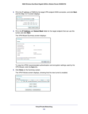 Page 103Virtual Private Networking103
 N600 Wireless Dual Band Gigabit ADSL2+ Modem Router DGND3700
3. 
Fill in the IP address or FQDN for the target VPN endpoint WAN connectio\
n, and click  Next. 
and the Step 3 of 3 screen displays.
 
4.  Fill in the IP Address  and Subnet Mask  fields for the target endpoint that can use this 
tunnel, and click  Next.
The VPN Wizard Summary screen displays: 
To view the VPNC-recommended authentication and encryption settings used\
 by the 
VPN Wizard, click the  here link....