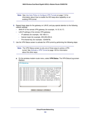 Page 104Virtual Private Networking104
N600 Wireless Dual Band Gigabit ADSL2+ Modem Router DGND3700 
Note:  See Use Auto Policy to Configure VPN Tunnels 
on page
 112 for 
information about how to enable the IKE keep-alive capability on an 
existing VPN tunnel.
6.  Repeat these steps for the  gateway on
  LAN B, and pay special attention to the following 
network settings:
•     WAN IP of the remote VPN gateway (for example, 14.15.16.17)
•     LAN IP settings of the remote VPN gateway:
-     IP address (for...