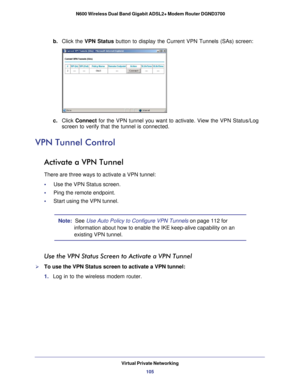 Page 105Virtual Private Networking105
 N600 Wireless Dual Band Gigabit ADSL2+ Modem Router DGND3700
b. 
Click the VPN Status button to display the Current VPN Tunnels (SAs) screen: 
c. Click  Connect for the VPN tunnel you want to activate. View the VPN Status/Log 
screen to verify that the tunnel is connected.
VPN Tunnel Control
Activate a VPN Tunnel
There are three ways to activate a VPN tunnel:
•     Use the VPN Status screen.
•     Ping the remote endpoint.
•     Start using the VPN tunnel.
Note:   See Use...