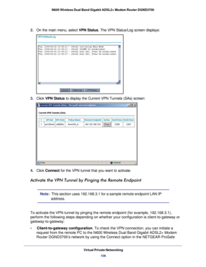 Page 106Virtual Private Networking106
N600 Wireless Dual Band Gigabit ADSL2+ Modem Router DGND3700 
2. 
On the main menu, select VPN Status . The VPN Status/Log screen displays:
3. Click  VPN Status to display the Current VPN Tunnels (SAs) screen:
4. Click  Connect  for the VPN tunnel that you want to activate.
Activate the VPN Tunnel by Pinging the Remote Endpoint
Note:  This section uses 192.168.3.1 for a sample remote endpoint LAN IP 
address.
To activate the VPN tunnel by pinging the remote endpoint (for...