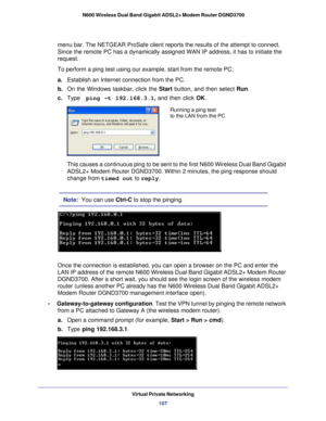 Page 107Virtual Private Networking107
 N600 Wireless Dual Band Gigabit ADSL2+ Modem Router DGND3700
menu bar. The NETGEAR ProSafe client reports the results of the attempt \
to connect. 
Since the remote PC has a dynamically assigned WAN IP address, it has to\
 initiate the 
request. 
To perform a ping test using our example, start from the remote PC:
a.
Establish an Internet connection from the PC.
b.  On the Windows taskbar, click the  Start button, and then select Run.
c.  Type   ping -t 192.168.3.1 , and...