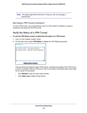 Page 108Virtual Private Networking108
N600 Wireless Dual Band Gigabit ADSL2+ Modem Router DGND3700 
Note:  The pings might fail the first time. If they do, then try the pings a 
second time.
Start Using a VPN Tunnel to Activate It
To use a VPN tunnel, use a web browser to go to a URL whose IP address o\
r range is 
covered by the policy for that VPN tunnel.
Verify the Status of a VPN Tunnel
To use the VPN Status screen to determine the status of a VPN tunnel:
1. 
Log in to the wireless modem router.
2.  On the...