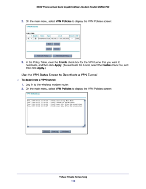 Page 110Virtual Private Networking110
N600 Wireless Dual Band Gigabit ADSL2+ Modem Router DGND3700 
2. 
On the main menu, select VPN Policies to display the VPN Policies screen:
3. In the Policy Table, clear the  Enable check box for the VPN tunnel that you want to 
deactivate, and then click  Apply. (To reactivate the tunnel, select the  Enable check box, and 
then click Apply .)
Use the VPN Status Screen to Deactivate a VPN Tunnel
To deactivate a VPN tunnel:
1. Log in to the wireless modem router.
2.  On the...