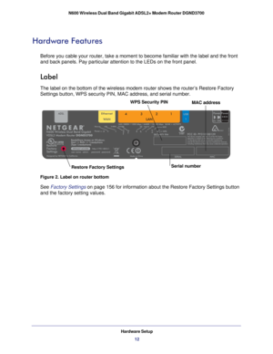 Page 12Hardware Setup12
N600 Wireless Dual Band Gigabit ADSL2+ Modem Router DGND3700 
Hardware Features
Before you cable your router, take a moment to become familiar with the \
label and the front 
and back panels. Pay particular attention to the LEDs on the front panel\
.
Label
The label on the bottom of the wireless modem router shows the router’\
s Restore Factory 
Settings button, WPS security PIN, MAC address, and serial number. 
MAC address
Serial number
Restore Factory Settings
WPS Security PIN
Figure...