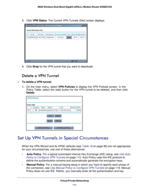 Page 111Virtual Private Networking111
 N600 Wireless Dual Band Gigabit ADSL2+ Modem Router DGND3700
3. 
Click  VPN Status. The Current VPN Tunnels (SAs) screen displays:
4. Click  Drop for the VPN tunnel that you want to deactivate.
Delete a VPN Tunnel
To delete a VPN tunnel:
1. On the main menu, select VPN Policies to display the VPN Policies screen. In the 
Policy Table, select the radio button for the VPN tunnel to be deleted, \
and then click 
Delete.
Set Up VPN Tunnels in Special Circumstances
When the VPN...