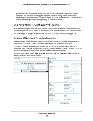 Page 112Virtual Private Networking112
N600 Wireless Dual Band Gigabit ADSL2+ Modem Router DGND3700 
parameters. You have more control over the process; however, the process\
 is more 
complex, and there are more opportunities for errors or configuration mi\
smatches 
between your N600 Wireless Dual Band Gigabit ADSL2+ Modem Router DGND370\
0 and 
the corresponding VPN endpoint gateway or client workstation.
Use Auto Policy to Configure VPN Tunnels
You need to configure matching VPN settings on both VPN...