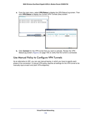 Page 119Virtual Private Networking119
 N600 Wireless Dual Band Gigabit ADSL2+ Modem Router DGND3700
a.
From the main menu, select VPN Status to display the VPN Status/Log screen. Then 
click  VPN Status to display the Current VPN Tunnels (SAs) screen:
b. Click  Connect  for the VPN tunnel that you want to activate. Review the VPN 
Status/Log screen (Figure  a on page  104) to verify that the tunnel is connected.
Use Manual Policy to Configure VPN Tunnels
As an alternative to IKE, you can use manual keying, in...