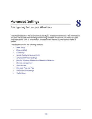 Page 122122
8
8.   Advanced Settings
Configuring for unique situations
This chapter describes the advanced features of your wireless modem rout\
er. The information is for users with a solid understanding of networking concepts who want to \
set the router up for 
unique situations such as when remote access from the Internet by IP or \
domain name is 
needed.
This chapter contains the following sections: •     WAN Setup 
•     Dynamic DNS 
•     LAN Setup 
•     Set Up Quality of Service (QoS) 
•     Advanced...