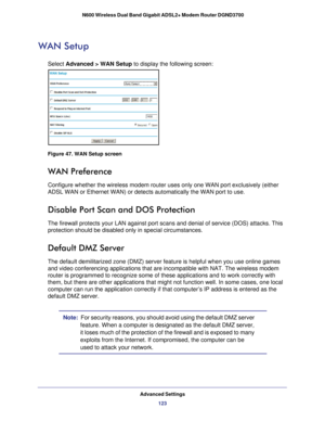 Page 123Advanced Settings123
 N600 Wireless Dual Band Gigabit ADSL2+ Modem Router DGND3700
WAN Setup
Select Advanced > WAN Setup
 to display the following screen:
Figure 47. WAN Setup screen
WAN Preference
Configure whether the wireless modem router uses only one WAN port exclu\
sively (either 
ADSL WAN or Ethernet WAN) or detects automatically the WAN port to use.\
Disable Port Scan and DOS Protection
The firewall protects your LAN against port scans and denial of service \
(DOS) attacks. This 
protection...