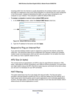 Page 124Advanced Settings124
N600 Wireless Dual Band Gigabit ADSL2+ Modem Router DGND3700 
Incoming traffic from the Internet is usually discarded by the wireless \
modem router unless 
the traffic is a response to one of your local computers or a service th\
at you have configured 
in the Ports screen. Instead of discarding this traffic, you can have it\
 forwarded to one 
computer on your network. This computer is called the default DMZ server\
.
To assign a computer or server to be a default DMZ server: 
1....