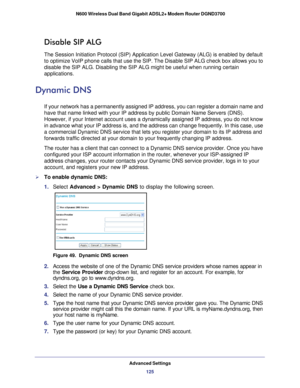 Page 125Advanced Settings125
 N600 Wireless Dual Band Gigabit ADSL2+ Modem Router DGND3700
Disable SIP ALG
The Session Initiation Protocol (SIP) Application Level Gateway (ALG)\
 is enabled by default 
to optimize VoIP phone calls that use the SIP. The Disable SIP ALG check\
 box allows you to 
disable the SIP ALG. Disabling the SIP ALG might be useful when running \
certain 
applications.
Dynamic DNS
If your network has a permanently assigned IP address, you can register \
a domain name and 
have that name...