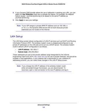 Page 126Advanced Settings126
N600 Wireless Dual Band Gigabit ADSL2+ Modem Router DGND3700 
8. 
If your Dynamic DNS provider allows the use of wildcards in resolving yo\
ur URL, you can 
select the Use Wildcards check box to activate this feature. For example, the wildcard 
feature causes *.yourhost.dyndns.org to be aliased to the same IP addres\
s as 
yourhost.dyndns.org.
9.  Click  Apply to save your settings.
Note:  If your ISP assigns a private WAN IP address such as 192.168.x.x 
or 10.x.x.x, the Dynamic DNS...