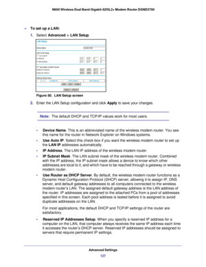 Page 127Advanced Settings127
 N600 Wireless Dual Band Gigabit ADSL2+ Modem Router DGND3700
To set up a LAN:
1. 
Select  Advanced >  LAN Setup.
Figure 50.  LAN Setup screen
2. Enter the LAN Setup configuration and click  Apply to save your changes.
Note:  The default DHCP and TCP/IP values work for most users.
•     Device Name. This is an abbreviated name of the wireless modem router. You see  this name for the router in Network Explorer on Windows systems.
•     Use Auto IP . Select this check box if you want...