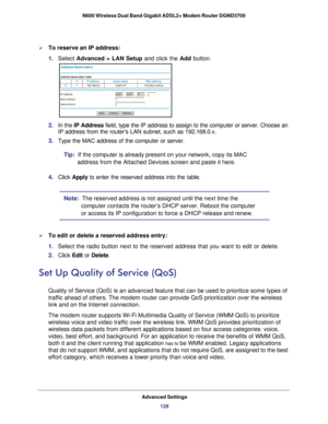 Page 128Advanced Settings128
N600 Wireless Dual Band Gigabit ADSL2+ Modem Router DGND3700 
To reserve an IP address:
1. 
Select  Advanced > LAN Setup and click the Add button.
2. In the IP Address  field, type the IP address to assign to the computer or server. Choose \
an 
IP
  address from the router’s LAN subnet, such as 192.168.0.x. 
3.  Type the MAC address of the computer or server. 
Tip:  If the computer is already present on your network, copy its MAC  address from the Attached Devices screen and paste...