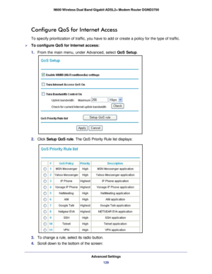 Page 129Advanced Settings129
 N600 Wireless Dual Band Gigabit ADSL2+ Modem Router DGND3700
Configure QoS for Internet Access
To specify prioritization of traffic, you have to add or create a policy\
 for the type of traffic. 
To configure QoS for Internet access:
1. 
From the main menu, under Advanced, select  QoS Setup.
2. Click  Setup QoS rule. The QoS Priority Rule list displays:
3. To change a rule, select its radio button.
4.  Scroll down to the bottom of the screen: 