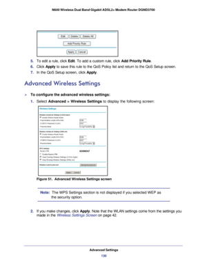 Page 130Advanced Settings130
N600 Wireless Dual Band Gigabit ADSL2+ Modem Router DGND3700 
5. 
To edit a rule, click  Edit. To add a custom rule, click Add Priority Rule .
6.  Click  Apply  to save this rule to the QoS Policy list and return to the QoS Setup scr\
een.
7.  In the QoS Setup screen, click  Apply.
Advanced Wireless Settings
To configure the advanced wireless settings:
1. Select  Advanced > Wireless Settings to display the following screen:
Figure 51.  Advanced Wireless Settings screen
Note:  The...