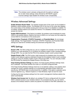 Page 131Advanced Settings131
 N600 Wireless Dual Band Gigabit ADSL2+ Modem Router DGND3700
Note:  
The wireless router is already configured with the optimum settings. 
Do not alter these settings unless directed by NETGEAR support. 
Incorrect settings might disable the wireless router unexpectedly.
Wireless Advanced Settings
Enable Wireless Router Radio. The wireless access point of this router can be enabled or 
disabled to allow wireless access. The Wireless LED on the front of the \
router also displays 
the...