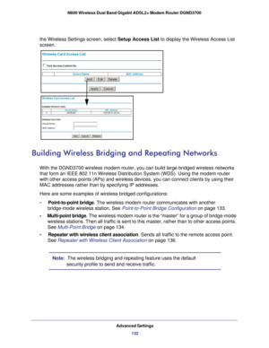 Page 132Advanced Settings132
N600 Wireless Dual Band Gigabit ADSL2+ Modem Router DGND3700 
the Wireless Settings screen, select Setup Access List to display the Wireless Access List 
screen.
Building Wireless Bridging and Repeating Networks
With the DGND3700 wireless modem router, you can build large bridged wir\
eless networks 
that form an IEEE  
802.11n Wireless Distribution System (WDS). Using the modem router 
with other access points (APs) and wireless devices, you can connect c\
lients by using their 
MAC...