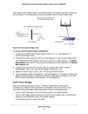 Page 134Advanced Settings134
N600 Wireless Dual Band Gigabit ADSL2+ Modem Router DGND3700 
other bridge-mode wireless station in the field provided. Use wireless s\
ecurity to protect this 
communication. The following figure shows an example of point-to-point b\
ridge mode.
 
 
LAN Segment 1 PC’s
PC’s
LAN Segment 2 Switch or hub AP 2
Both access points (APs) are in
Internet
AP 1 (DGND3700 modem router) point-to-point bridge mode.
192.168.0.1
Figure 52. Point-to-point bridge mode

To set up a point-to-point...