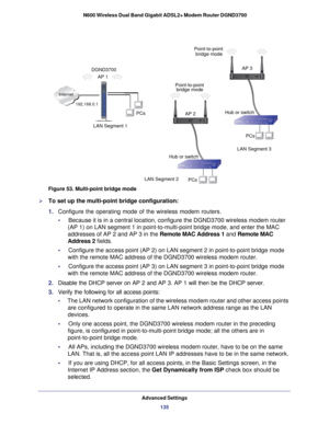 Page 135Internet
LAN Segment 1PCs
PCs
Hub or switch AP 3
AP 2 Point-to-point
bridge mode
bridge mode
Point-to-point
AP 1
DGND3700
PCs Hub or switch
LAN Segment 3
LAN Segment 2
192.168.0.1
Advanced Settings 135
 N600 Wireless Dual Band Gigabit ADSL2+ Modem Router DGND3700
Figure 53. Multi-point bridge mode

To set up the multi-point bridge configuration:
1.  Configure the operating mode of the wireless modem routers.
•     Because it is in a central location, configure the DGND3700 wireless mod\
em router   
(AP...