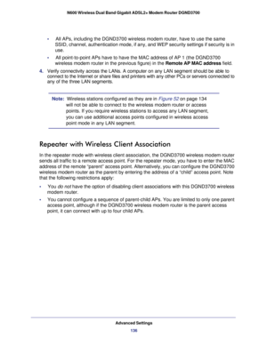 Page 136Advanced Settings136
N600 Wireless Dual Band Gigabit ADSL2+ Modem Router DGND3700 
•     
All APs, including the DGND3700 wireless modem router, have to use the s\
ame 
SSID, channel, authentication mode, if any, and WEP security settings if\
 security is in 
use.
•      All point-to-point APs have to have the MAC address of AP 1 (the DGND37\
00 
wireless modem router in the previous figure) in the Remote AP MAC address field.
4.  Verify connectivity across the LANs. A computer on any LAN segment shoul\...