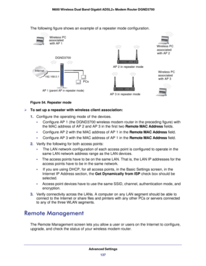 Page 137Advanced Settings137
 N600 Wireless Dual Band Gigabit ADSL2+ Modem Router DGND3700
The following figure shows an example of a repeater mode configuration.
Internet
PCs
Wireless PC
 
AP 1 (parent AP in repeater mode)
AP 3 in repeater mode  
Wireless PC
associated
with AP 3
AP 2 in repeater mode associated
with AP 2
Wireless PC
with AP 1
associated
DGND3700
192.168.0.1
 
Figure 54. Repeater mode

To set up a repeater with wireless client association:
1.  Configure the operating mode of the devices.
•...