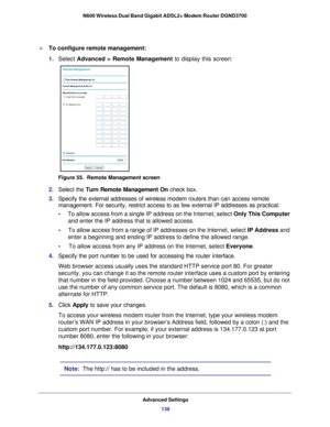 Page 138Advanced Settings138
N600 Wireless Dual Band Gigabit ADSL2+ Modem Router DGND3700 
To configure remote management:
1. 
Select  Advanced > Remote Management to display this screen:
Figure 55.  Remote Management screen
2. Select the  Turn Remote Management On  check box.
3.  Specify the external addresses of wireless modem routers than can access\
 remote 
management. For security, restrict access to as few external IP addresse\
s as practical:
•     To allow access from a single IP address on the...
