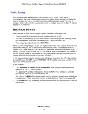 Page 139Advanced Settings139
 N600 Wireless Dual Band Gigabit ADSL2+ Modem Router DGND3700
Static Routes
Static routes provide additional routing information to your router. Und\
er normal 
circumstances, the router has adequate routing information after it has \
been configured for 
Internet access, and you do not need to configure additional static rout\
es. You have to 
configure static routes only for unusual cases such as multiple routers \
or multiple IP subnets 
located on your network.
Static Route...