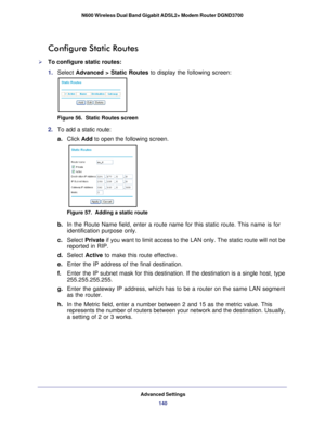 Page 140Advanced Settings140
N600 Wireless Dual Band Gigabit ADSL2+ Modem Router DGND3700 
Configure Static Routes
To configure static routes:
1. 
Select  Advanced > Static Routes to display the following screen:
Figure 56.  Static Routes screen
2. To add a static route:
a.Click Add to open the following screen.
Figure 57.  Adding a static route
b. In the Route Name field, enter a route name for this static route. This \
name is for 
identification purpose only. 
c.  Select  Private  if you want to limit access...