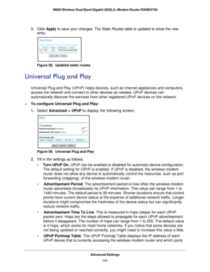 Page 141Advanced Settings141
 N600 Wireless Dual Band Gigabit ADSL2+ Modem Router DGND3700
3. 
Click  Apply to save your changes. The Static Routes table is updated to show the ne\
w 
entry.
Figure 58.  Updated static routes
Universal Plug and Play
Universal Plug and Play (UPnP) helps devices, such as Internet applian\
ces and computers, 
access the network and connect to other devices as needed. UPnP devices \
can 
automatically discover the services from other registered UPnP devices o\
n the network.
To...