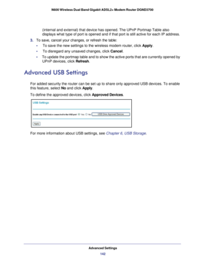 Page 142Advanced Settings142
N600 Wireless Dual Band Gigabit ADSL2+ Modem Router DGND3700 
(internal and external) that device has opened. The UPnP Portmap Table\
 also 
displays what type of port is opened and if that port is still active fo\
r each IP address. 
3.  To save, cancel your changes, or refresh the table:
•     To save the new settings to the wireless modem router, click  Apply. 
•     To disregard any unsaved changes, click  Cancel. 
•      To update the portmap table and to show the active ports...