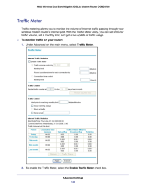 Page 143Advanced Settings143
 N600 Wireless Dual Band Gigabit ADSL2+ Modem Router DGND3700
Traffic Meter
Traffic metering allows you to monitor the volume of Internet traffic pa\
ssing through your 
wireless modem router’s Internet port. With the Traffic Meter utility\
, you can set limits for 
traffic volume, set a monthly limit, and get a live update of traffic us\
age.
To monitor traffic on your router:
1. 
Under Advanced on the main menu, select  Traffic Meter.
2. To enable the Traffic Meter, select the...