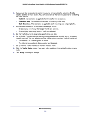 Page 144Advanced Settings144
N600 Wireless Dual Band Gigabit ADSL2+ Modem Router DGND3700 
3. 
If you would like to record and restrict the volume of Internet traffic,\
 select the  Traffic 
volume control  by radio button. You can select one of the following options for controlli\
ng 
the traffic volume:
•     No Limit. No restriction is applied when the traffic limit is reached.
•     Download only . The restriction is applied to incoming traffic only.
•     Both Directions . The restriction is applied to both...