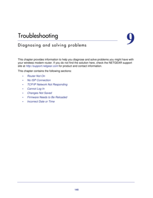 Page 145145
9
9.   Troubleshooting
Diagnosing and solving problems
This chapter provides information to help you diagnose and solve problem\
s you might have with your wireless modem router. If you do not find the solution here, check \
the NETGEAR support 
site at  http://support.netgear.com for product and contact information.
This chapter contains the following sections: •     Router Not On 
•     No ISP Connection 
•     TCP/IP Network Not Responding 
•     Cannot Log In 
•     Changes Not Saved 
•...