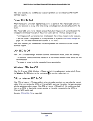 Page 147Troubleshooting147
 N600 Wireless Dual Band Gigabit ADSL2+ Modem Router DGND3700
If the error persists, you could have a hardware problem and should cont\
act NETGEAR 
technical support.
Power LED Is Red
When the router is turned on, it performs a power-on self-test. If the P\
ower LED turns red 
after a few seconds or at any other time during normal operation, there \
is a fault within the 
router. 
If the Power LED turns red to indicate a router fault, turn the power of\
f and on to see if the...