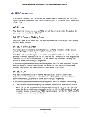 Page 148Troubleshooting148
N600 Wireless Dual Band Gigabit ADSL2+ Modem Router DGND3700 
No ISP Connection
If your router cannot access the Internet, first check the ADSL connecti\
on, and then check 
the WAN TCP/IP connections. See 
Figure  60, Front panel LEDs on page  146 for the location 
of the LEDs.
ADSL Link
First determine whether you have an ADSL link with the service provider.\
 The state of this 
connection is indicated by the DSL LED.
DSL LED Is Green or Blinking Green
You have a good ADSL...