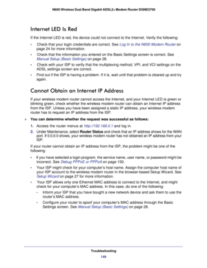 Page 149Troubleshooting149
 N600 Wireless Dual Band Gigabit ADSL2+ Modem Router DGND3700
Internet LED Is Red
If the Internet LED is red, the device could not connect to the Internet\
. Verify the following:
•     Check that your login credentials are correct. See Log In to the N600 Modem Router on 
page   24 for more information.
•     Check that the information you entered on the Basic Settings screen is c\
orrect. See  Manual Setup (Basic Settings) on page  28.
•     Check with your ISP to verify that the...