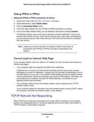 Page 150Troubleshooting150
N600 Wireless Dual Band Gigabit ADSL2+ Modem Router DGND3700 
Debug PPPoE or PPPoA
Debug the PPPoE or PPPoA connection as follows:
1. 
Access the router menus at http://192.168.0.1 and log in.
2.  Under Maintenance, select  Router Status.
3.  Click the  Connection Status  button.
4.  If all of the steps indicate OK, your PPPoE or PPPoA connection is worki\
ng.
5.  If any of the steps indicate Failed, you can attempt to reconnect by cli\
cking  Connect. 
The wireless modem router...