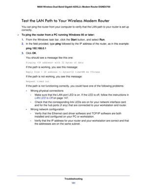 Page 151Troubleshooting151
 N600 Wireless Dual Band Gigabit ADSL2+ Modem Router DGND3700
Test the LAN Path to Your Wireless Modem Router
You can ping the router from your computer to verify that the LAN path t\
o your router is set up 
correctly.
To ping the router from a PC running Windows 95 or later:
1. 
From the Windows task bar, click the Start button, and select Run.
2.  In the field provided, type  ping followed by the IP address of the router, as in this example:
ping 192.168.0.1
3.  Click  OK.
You...