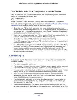 Page 152Troubleshooting152
N600 Wireless Dual Band Gigabit ADSL2+ Modem Router DGND3700 
Test the Path from Your Computer to a Remote Device
After you verify that the LAN path works correctly, test the path from y\
our PC to a remote 
device. In the Windows Run screen, type:
ping -n 10 IP address
where IP address is the IP address of a remote device such as your ISP’s DNS server.
If the path is functioning correctly, replies as described in Test the LAN Path to Your Wireless 
Modem Router on page  151 display....