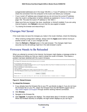 Page 153Troubleshooting153
 N600 Wireless Dual Band Gigabit ADSL2+ Modem Router DGND3700
autogenerated addresses are in the range 169.254.x.x. If your IP address\
 is in this range, 
check the connection from the computer to the router and reboot your com\
puter.
•     If your router’s IP address was changed and you do not know the curre\
nt IP address,  clear the router’s configuration to factory defaults as explained in \
Factory Settings  on 
page   156. This sets the router’s IP address to 192.168.0.1.
•...