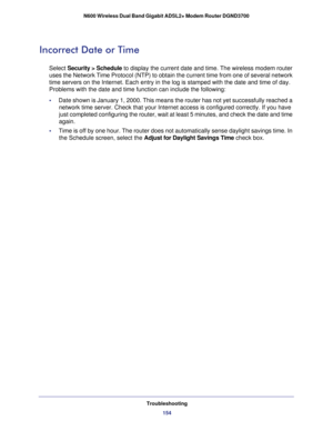 Page 154Troubleshooting154
N600 Wireless Dual Band Gigabit ADSL2+ Modem Router DGND3700 
Incorrect Date or Time
Select 
Security > Schedule to display the current date and time. The wireless modem router 
uses the Network Time Protocol (NTP) to obtain the current time from o\
ne of several network 
time servers on the Internet. Each entry in the log is stamped with the \
date and time of day. 
Problems with the date and time function can include the following:
•      Date shown is January 1, 2000. This means the...